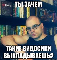 ты зачем такие видосики выкладываешь?