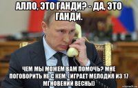 алло, это ганди? - да, это ганди. чем мы можем вам помочь? мне поговорить не с кем. (играет мелодия из 17 мгновений весны)