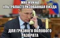 мне нужна ультрапастеризованная пизда для грязного полового разврата
