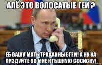 алё это волосатые геи ? ёб вашу мать траханные геи! а ну ка пиздуйте ко мне кгбшную сосиску!