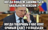 когда пойдем заниматься анальным кексом ? когда говоришь у нас кекс сраный будет ? я подъеду