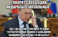 говорят сдесь одни пидарасы сэксуальные .. где ? да на сайте рисовач ру одни тестостеронные педики с большими хуищами!! где же еще то им быть!!