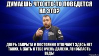 думаешь что кто-то поведется на это? дверь закрыта и постоянно отвечают здесь нет таких. а ехать к тебе очень далеко, ленобласть ведь!
