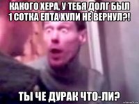 какого хера, у тебя долг был 1 сотка епта хули не вернул?! ты че дурак что-ли?