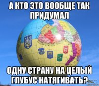 а кто это вообще так придумал одну страну на целый глубус натягивать?