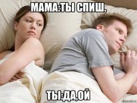 мама:ты спиш. ты:да,ой