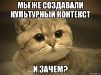 мы же создавали культурный контекст и зачем?