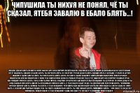 чипушила ты нихуя не понял, чё ты сказал, ятебя завалю в ебало блять...! пиздец дебил блять пошел в жопу фак ю бич соси кирпич пошёл нахуй сука пиздец блять нахуй дебильный бой я охуел пофиг ветер надувать завали в ебало блять ты охренел блять со скейтом трогал дебил блять заебал врать я больше с тобой не дружу завали в ебало блять блять ты охуел блять блять блять ну блять ебало завалите блять пошла нахуй мне похуй сраных пидорасов братан пидорское говно тебе наврал мои деньги сраный урод хуй тебе в рот фак ю бич соси кирпич ебаный урод, настоящий гомосек блять, сука если ты мне мразь собачий сучарский сын наврательство сынок ты дурачок это мои деньги ты сука ёбаный хуй блять какой ты красивый гомосек блять, я тебя ебало убью! везде ты достал бля чепугила блять, чепушила фоткай шлюху блять, шлюха ты блять, я тебя ненавижу. чепушила иди нахуй пидор блять не смей ходить саня и саша не смей ебать с сексом настырный пацан. тебе ты тварь облажаться блять. ты уже заебал блять чипушило блять...! хуй знает чё он бегает! чипушила, пошёл нахуй, я тебя ненааижу! саша хуй знает чё он идёт! чепушила! пошёл нахуй...!