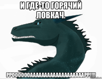 и где-то горячий ловкач. ррооооооааааааааааааааааааарр!!!!