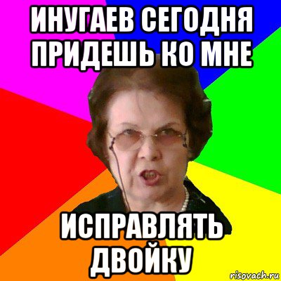 инугаев сегодня придешь ко мне исправлять двойку