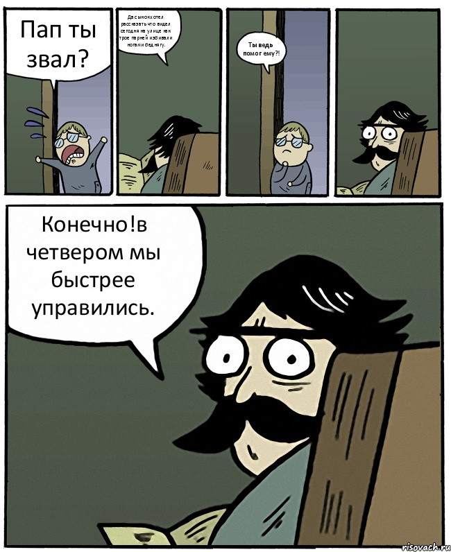 Пап ты звал? Да сынок.хотел рассказать что видел сегодня на улице как трое парней избивали ногами беднягу. Ты ведь помог ему?! Конечно!в четвером мы быстрее управились.