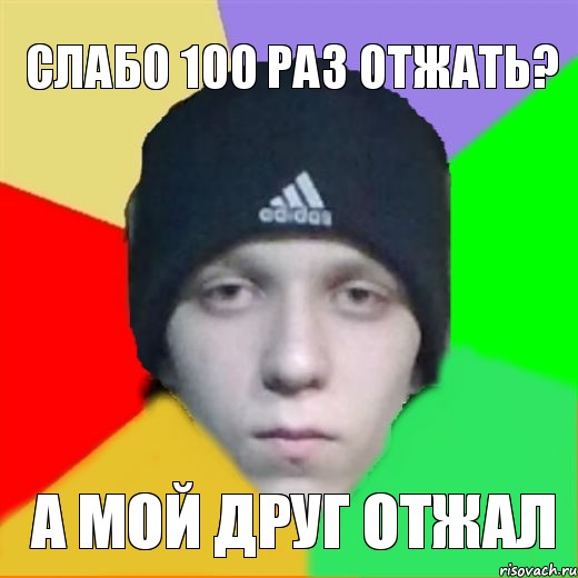 слабо 100 раз отжать? а мой друг отжал