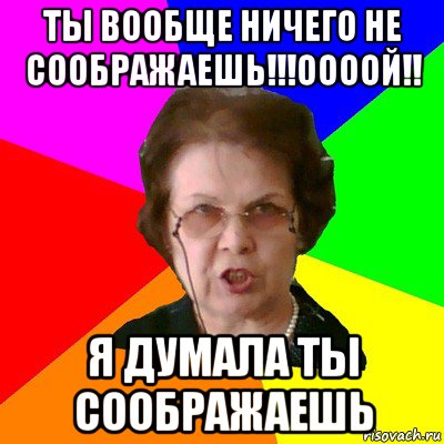 ты вообще ничего не соображаешь!!!оооой!! я думала ты соображаешь, Мем Типичная училка