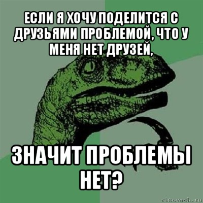 если я хочу поделится с друзьями проблемой, что у меня нет друзей, значит проблемы нет?, Мем Филосораптор