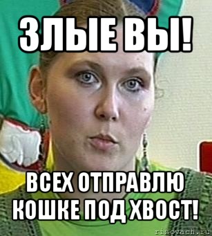 злые вы! всех отправлю кошке под хвост!