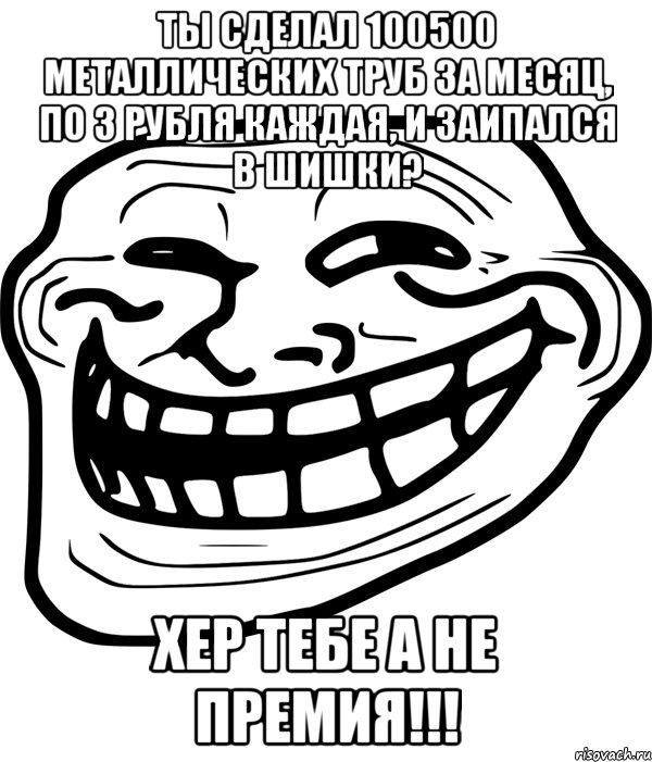 ты сделал 100500 металлических труб за месяц, по 3 рубля каждая, и заипался в шишки? хер тебе а не премия!!!, Мем Троллфейс