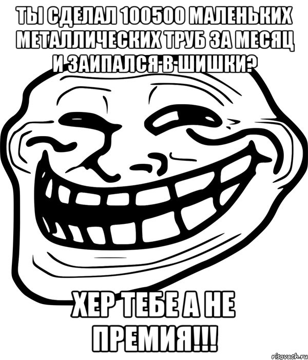 ты сделал 100500 маленьких металлических труб за месяц и заипался в шишки? хер тебе а не премия!!!