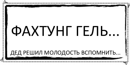 фАхтунг Гель... дед решил молодость вспомнить...