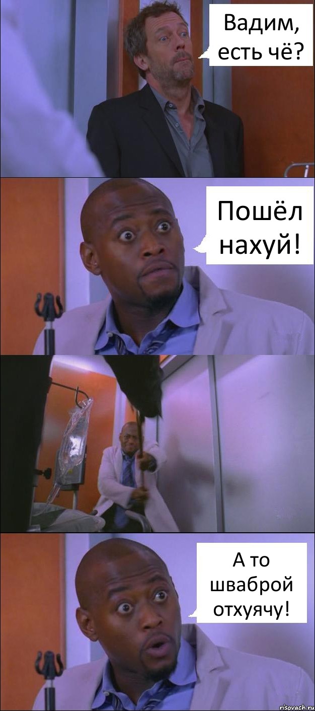 Вадим, есть чё? Пошёл нахуй! А то шваброй отхуячу!