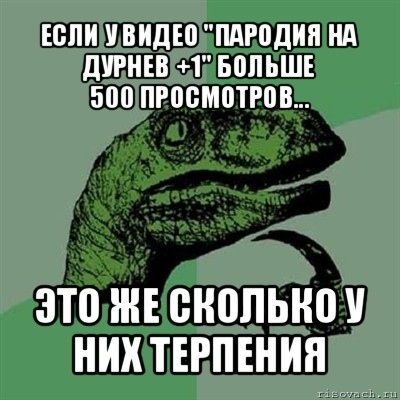 если у видео "пародия на дурнев +1" больше
500 просмотров... это же сколько у них терпения, Мем Филосораптор