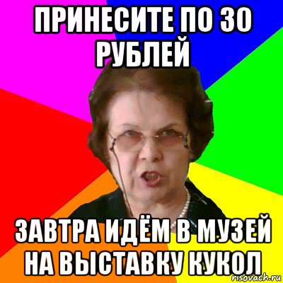 принесите по 30 рублей завтра идём в музей на выставку кукол