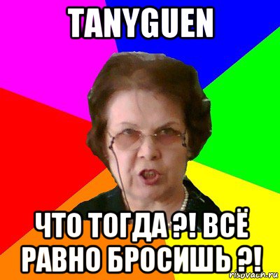 tanyguen что тогда ?! всё равно бросишь ?!