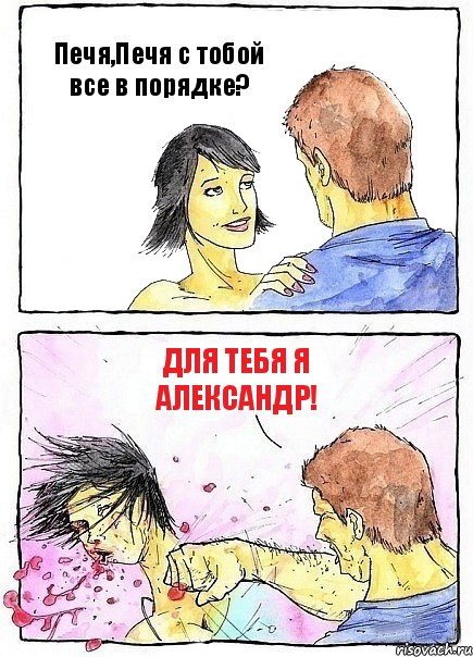 Печя,Печя с тобой все в порядке? Для тебя я Александр!