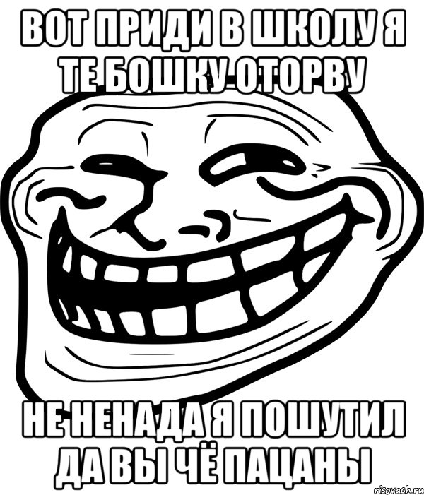 вот приди в школу я те бошку оторву не ненада я пошутил да вы чё пацаны