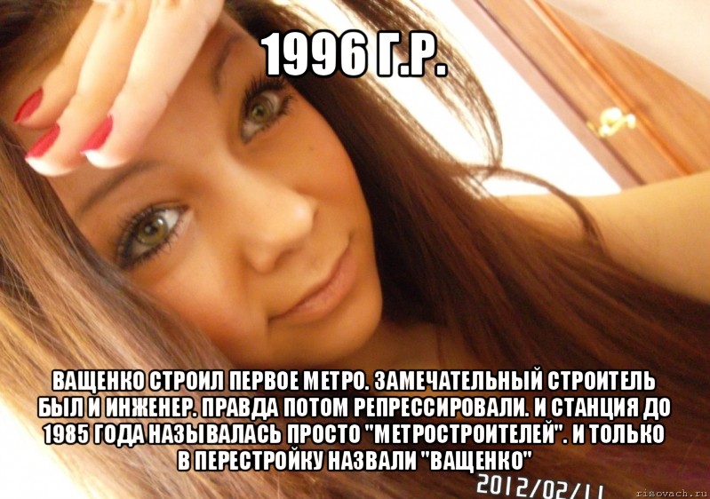 1996 г.р. ващенко строил первое метро. замечательный строитель был и инженер. правда потом репрессировали. и станция до 1985 года называлась просто "метростроителей". и только в перестройку назвали "ващенко", Мем  Тупая Вагина