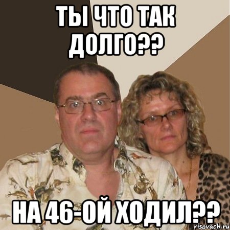 ты что так долго?? на 46-ой ходил??