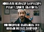 имя:александр бородач ребят дайте выпить милиция:не выпьишь это новый метод допроса