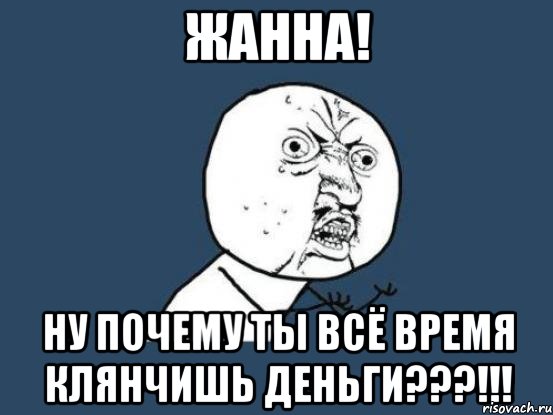 жанна! ну почему ты всё время клянчишь деньги???!!!, Мем Ну почему