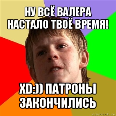 ну всё валера настало твоё время! хd:)) патроны закончились