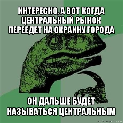 интересно, а вот когда центральный рынок переедет на окраину города он дальше будет называться центральным, Мем Филосораптор