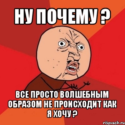 ну почему ? все просто волшебным образом не происходит как я хочу ?, Мем Почему