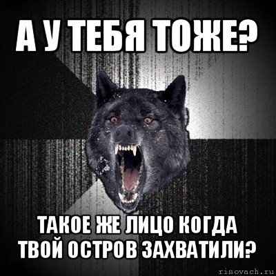 а у тебя тоже? такое же лицо когда твой остров захватили?