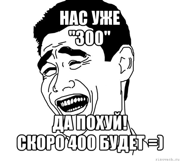 нас уже
"300" да похуй!
скоро 400 будет =), Мем Яо минг