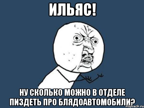 ильяс! ну сколько можно в отделе пиздеть про блядоавтомобили?, Мем Ну почему