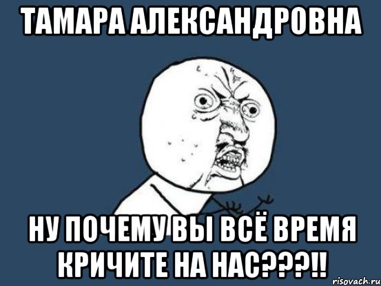 тамара александровна ну почему вы всё время кричите на нас???!!, Мем Ну почему