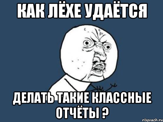 как лёхе удаётся делать такие классные отчёты ?, Мем Ну почему