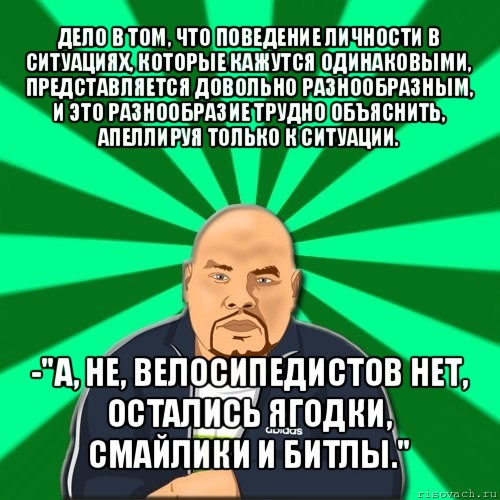 дело в том, что поведение личности в ситуациях, которые кажутся одинаковыми, представляется довольно разнообразным, и это разнообразие трудно объяснить, апеллируя только к ситуации. -"а, не, велосипедистов нет, остались ягодки, смайлики и битлы.", Мем Барыга