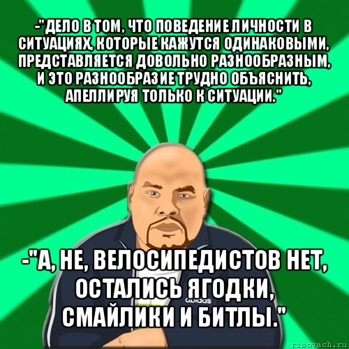 -"дело в том, что поведение личности в ситуациях, которые кажутся одинаковыми, представляется довольно разнообразным, и это разнообразие трудно объяснить, апеллируя только к ситуации." -"а, не, велосипедистов нет, остались ягодки, смайлики и битлы.", Мем Барыга