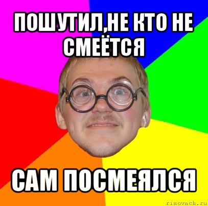 пошутил,не кто не смеётся сам посмеялся