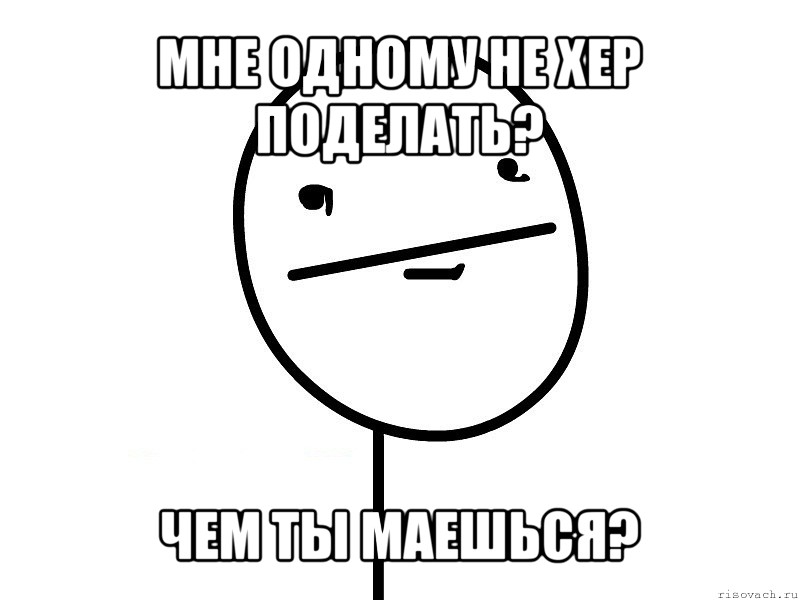 мне одному не хер поделать? чем ты маешься?