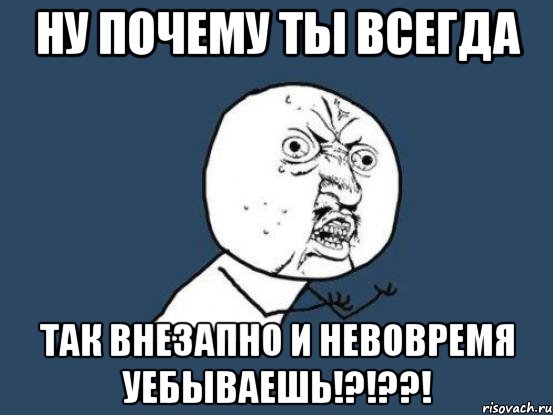 ну почему ты всегда так внезапно и невовремя уебываешь!?!??!, Мем Ну почему