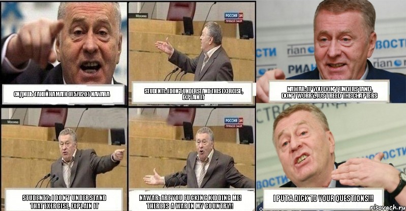 сидишь такой на MATH 015/020 у Nawara student1: I don't understand this exercise, explain it Nawar: If you don't understand, don't worry, just reed the chapters student2: I don't understand that exercise, explain it Nawar: are you fucking kidding me! there is a war in my country!! I put a dick to your questions!!!