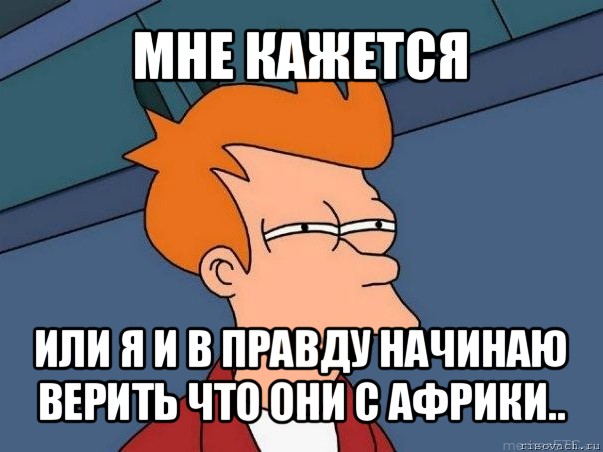 мне кажется или я и в правду начинаю верить что они с африки..