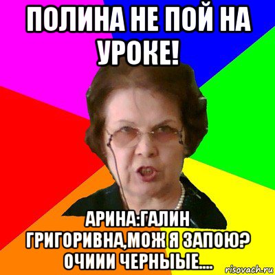 полина не пой на уроке! арина:галин григоривна,мож я запою? очиии черныые...., Мем Типичная училка