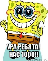  ура ребята!
нас 1000!!, Мем спанч боб