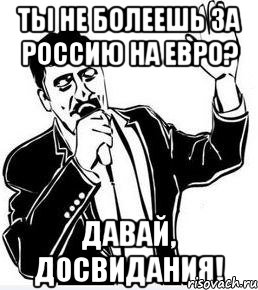 ты не болеешь за россию на евро? давай, досвидания!